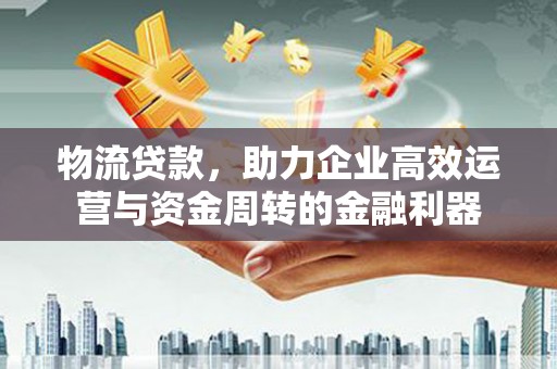 全南物流贷款，助力企业高效运营与资金周转的金融利器