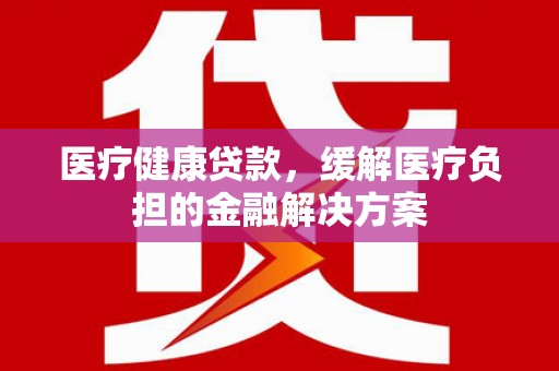 全南医疗健康贷款，缓解医疗负担的金融解决方案
