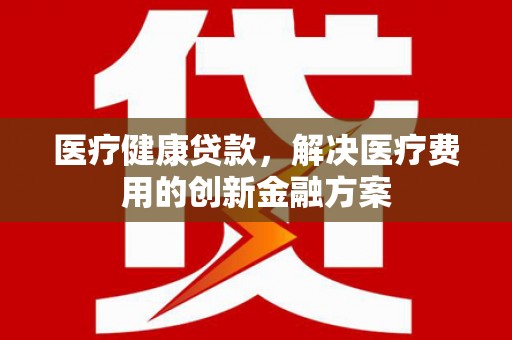全南医疗健康贷款，解决医疗费用的创新金融方案