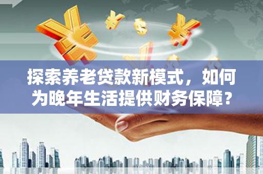 全南探索养老贷款新模式，如何为晚年生活提供财务保障？