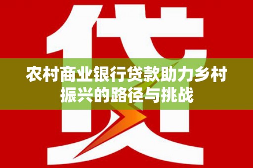 全南农村商业银行贷款助力乡村振兴的路径与挑战