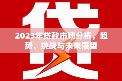 全南2023年贷款市场分析，趋势、挑战与未来展望