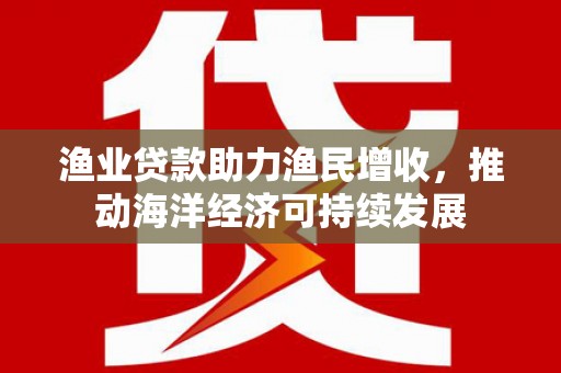 全南渔业贷款助力渔民增收，推动海洋经济可持续发展