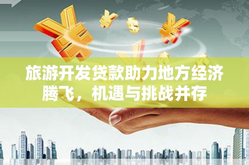 全南旅游开发贷款助力地方经济腾飞，机遇与挑战并存