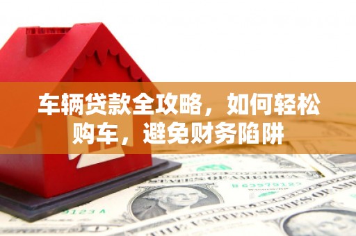 全南车辆贷款全攻略，如何轻松购车，避免财务陷阱