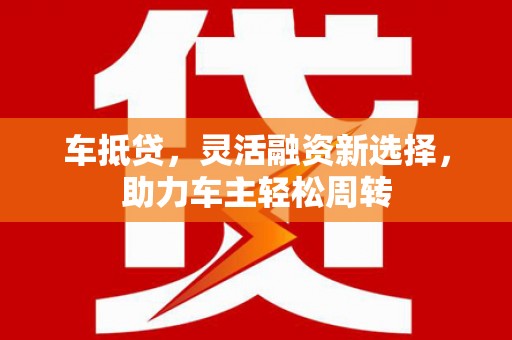 全南车抵贷，灵活融资新选择，助力车主轻松周转