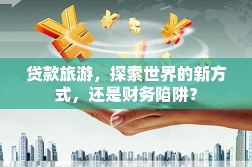 全南贷款旅游，探索世界的新方式，还是财务陷阱？